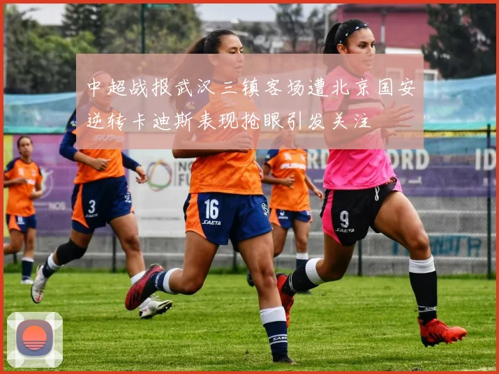 中超战报武汉三镇客场遭北京国安逆转卡迪斯表现抢眼引发关注