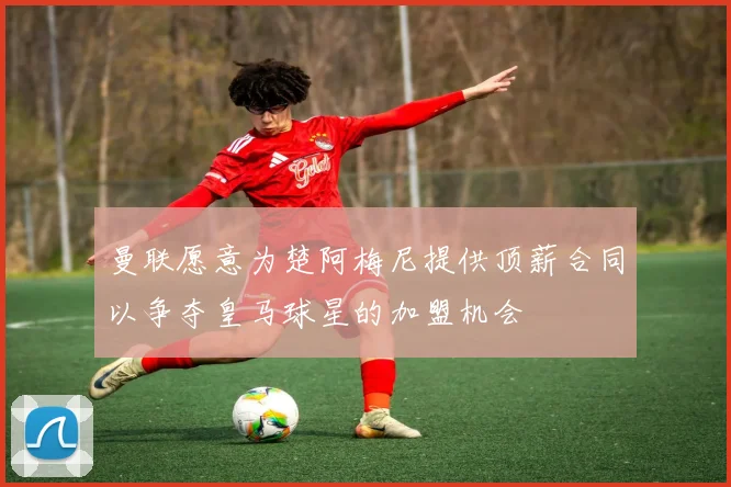 曼联愿意为楚阿梅尼提供顶薪合同以争夺皇马球星的加盟机会