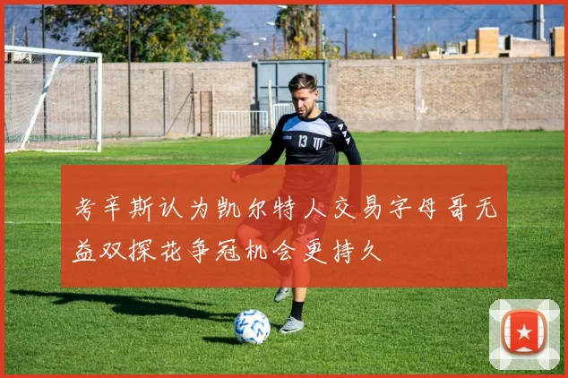 考辛斯认为凯尔特人交易字母哥无益双探花争冠机会更持久
