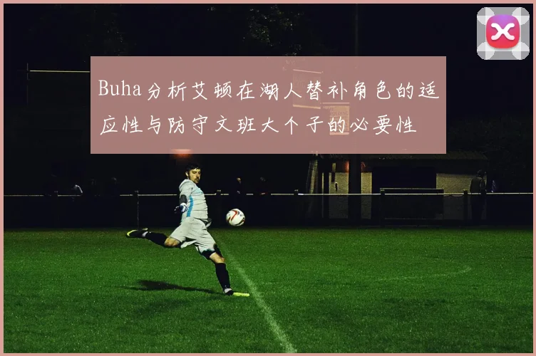 Buha分析艾顿在湖人替补角色的适应性与防守文班大个子的必要性