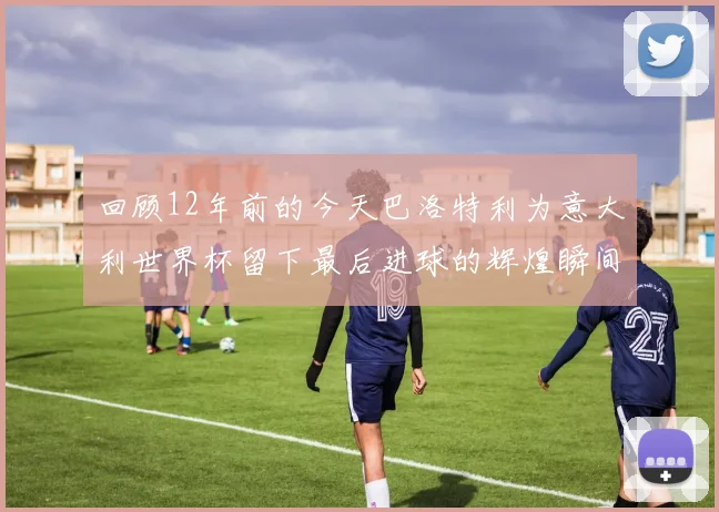 回顾12年前的今天巴洛特利为意大利世界杯留下最后进球的辉煌瞬间