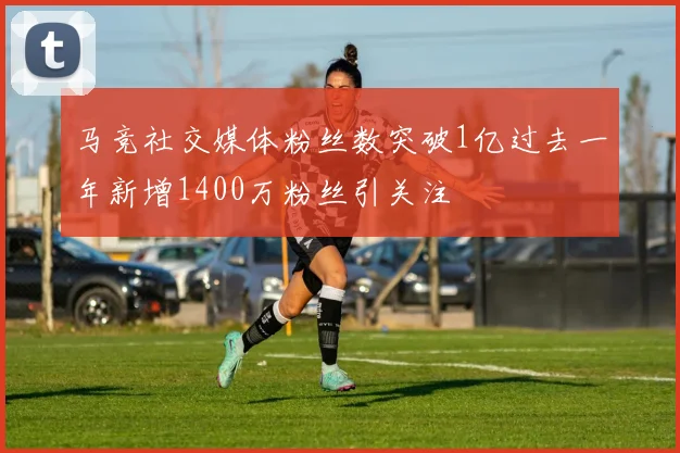 马竞社交媒体粉丝数突破1亿过去一年新增1400万粉丝引关注
