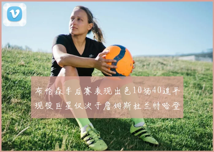 布伦森季后赛表现出色10场40追平现役巨星仅次于詹姆斯杜兰特哈登