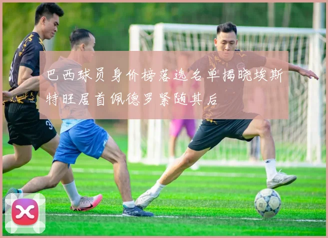 巴西球员身价榜落选名单揭晓埃斯特旺居首佩德罗紧随其后