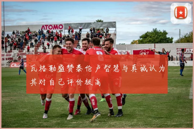瓦格勒盛赞泰伦卢智慧与真诚认为其对自己评价极高