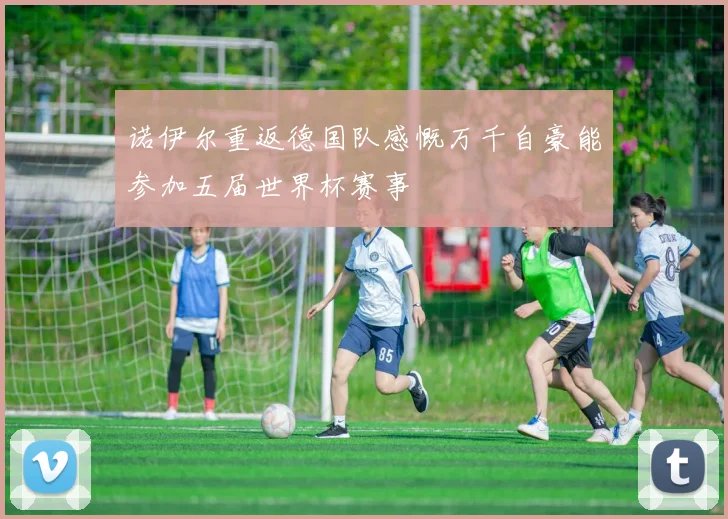 诺伊尔重返德国队感慨万千自豪能参加五届世界杯赛事