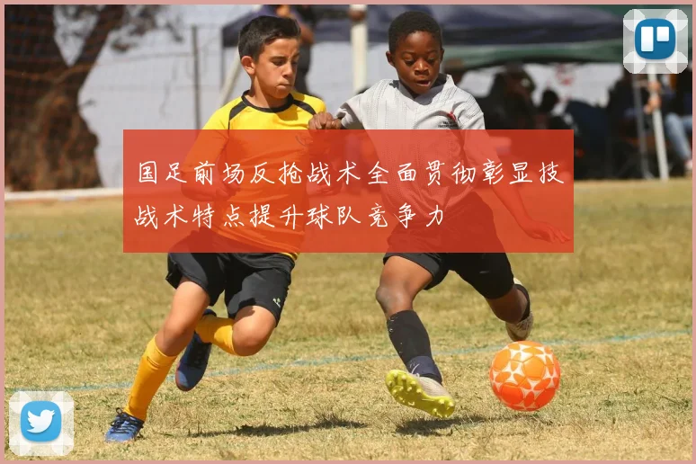 国足前场反抢战术全面贯彻彰显技战术特点提升球队竞争力