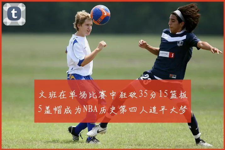 文班在单场比赛中狂砍35分15篮板5盖帽成为NBA历史第四人追平大梦鲨鱼天勾
