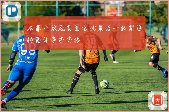 本菲卡欧冠前景堪忧最后一轮需逆转葡体争夺资格
